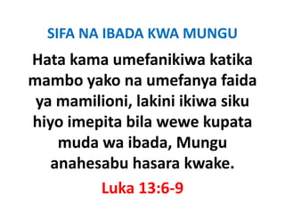 SIFA NA IBADA KWA MUNGU
Hata kama umefanikiwa katika 
mambo yako na umefanya faida 
 ya mamilioni, lakini ikiwa siku 
        ili i l ki i iki     ik
hiyo imepita bila wewe kupata 
hiyo imepita bila wewe kupata
    muda wa ibada, Mungu 
   anahesabu hasara kwake.
          Luka 13:6‐9
 