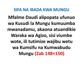 SIFA NA IBADA KWA MUNGU
Mfalme Daudi alipopata ufunuo 
wa Kusudi la Mungu kumuumba 
mwanadamu, akaona atuandikie 
      d         k           diki
 Waraka wa Agizo, sisi viumbe 
 Waraka wa Agizo sisi viumbe
 wote, ili tutimize wajibu wetu 
  wa Kumsifu na Kumwabudu 
    Mungu (Zab 148+150)
    M         (Z b 148 150)
 