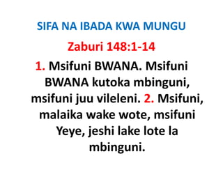 SIFA NA IBADA KWA MUNGU
      Zaburi 148:1‐14
1. Msifuni BWANA. Msifuni 
  BWANA kutoka mbinguni, 
msifuni juu vileleni. 2. Msifuni, 
msifuni juu vileleni 2 Msifuni
 malaika wake wote, msifuni 
 malaika wake wote, msifuni
    Yeye, jeshi lake lote la 
          mbinguni.
 
