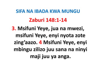 SIFA NA IBADA KWA MUNGU
       Zaburi 148:1‐14
3. Msifuni Yeye, jua na mwezi, 
  msifuni Yeye, enyi nyota zote 
 zing’aazo. 4 Msifuni Yeye, enyi 
 zing’aazo 4 Msifuni Yeye enyi
 mbingu zilizo juu sana na ninyi 
 mbingu zilizo juu sana na ninyi
        maji juu ya anga.
 