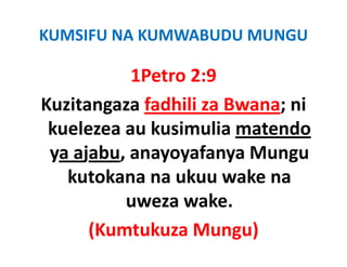 KUMSIFU NA KUMWABUDU MUNGU

           1Petro 2:9
Kuzitangaza fadhili za Bwana; ni 
 kuelezea au kusimulia matendo 
 ya ajabu, anayoyafanya Mungu 
 ya ajabu anayoyafanya Mungu
   kutokana na ukuu wake na   
          uweza wake.
      (Kumtukuza Mungu)
 