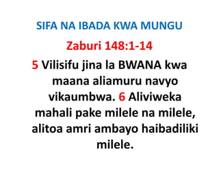 SIFA NA IBADA KWA MUNGU
        Zaburi 148:1‐14
5 Vilisifu jina la BWANA kwa 
     maana aliamuru navyo 
    vikaumbwa. 6 Aliviweka 
    vikaumbwa 6 Aliviweka
mahali pake milele na milele, 
mahali pake milele na milele,
alitoa amri ambayo haibadiliki 
              milele.
 