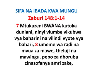 SIFA NA IBADA KWA MUNGU
      Zaburi 148:1‐14
 7 Mtukuzeni BWANA kutoka 
 duniani, ninyi viumbe vikubwa 
 duniani ninyi viumbe vikubwa
vya baharini na vilindi vyote vya 
 y                       y     y
  bahari, 8 umeme wa radi na 
   mvua za mawe, theluji na 
                    th l ji
   mawingu, pepo za dhoruba 
          g ,p p
     zinazofanya amri zake,
 