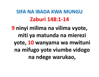 SIFA NA IBADA KWA MUNGU
          Zaburi 148:1‐14
9 ninyi milima na vilima vyote, 
   miti ya matunda na mierezi 
     iti       t d        i   i
 yote, 10 wanyama wa mwituni 
 yote 10 wanyama wa mwituni
 na mifugo yote viumbe vidogo 
         na ndege warukao,
 
