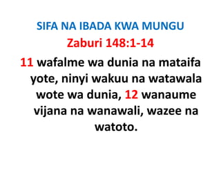 SIFA NA IBADA KWA MUNGU
         Zaburi 148:1‐14
11 wafalme wa dunia na mataifa 
  yote, ninyi wakuu na watawala 
     t   i i k           t    l
   wote wa dunia, 12 wanaume 
   wote wa dunia 12 wanaume
   vijana na wanawali, wazee na 
              watoto.
 