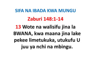 SIFA NA IBADA KWA MUNGU
      Zaburi 148:1‐14
 13 Wote na walisifu jina la
BWANA, kwa maana jina lake 
pekee limetukuka, utukufu U 
pekee limetukuka utukufu U
   juu ya nchi na mbingu.
   juu ya nchi na mbingu.
 