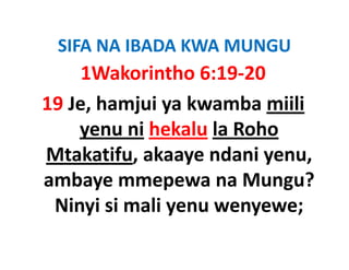 SIFA NA IBADA KWA MUNGU
 SIFA NA IBADA KWA MUNGU
     1Wakorintho 6:19‐20
19 Je, hamjui ya kwamba miili 
    yenu ni hekalu la Roho 
Mtakatifu, akaaye ndani yenu, 
Mtakatifu akaaye ndani yenu
ambaye mmepewa na Mungu? 
ambaye mmepewa na Mungu?
 Ninyi si mali yenu wenyewe; 
 