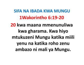 SIFA NA IBADA KWA MUNGU
 SIFA NA IBADA KWA MUNGU
     1Wakorintho 6:19‐20
20 kwa maana mmenunuliwa 
    kwa gharama. Kwa hiyo 
mtukuzeni Mungu katika miili 
mtukuzeni Mungu katika miili
   yenu na katika roho zenu 
   yenu na katika roho zenu
  ambazo ni mali ya Mungu. 
 