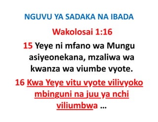 NGUVU YA SADAKA NA IBADA
         Wakolosai 1:16
  15 Yeye ni mfano wa Mungu 
   asiyeonekana, mzaliwa wa 
    kwanza wa viumbe vyote.
    kwanza wa viumbe vyote
16 Kwa Yeye vitu vyote vilivyoko
   Kwa Yeye vitu vyote vilivyoko 
     mbinguni na juu ya nchi 
          viliumbwa …
 