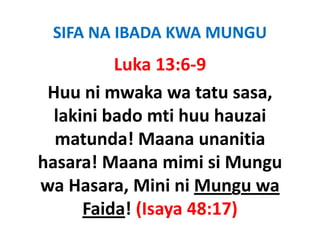 SIFA NA IBADA KWA MUNGU
          Luka 13:6‐9
 Huu ni mwaka wa tatu sasa, 
  lakini bado mti huu hauzai 
  matunda! Maana unanitia 
  matunda! Maana unanitia
                           g
hasara! Maana mimi si Mungu 
wa Hasara, Mini ni Mungu wa 
      Faida! (Isaya 48:17)
             (           )
 