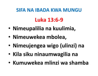 SIFA NA IBADA KWA MUNGU
             Luka 13:6‐9
•   Nimeupalilia na kuulimia, 
•   Nimeuwekea mbolea, 
•   Nimeujengea wigo (ulinzi) na
•   Kila ik i
    Kil siku ninaumwagilia na
                         ili
•   Kumuwekea mlinzi wa shamba
 
