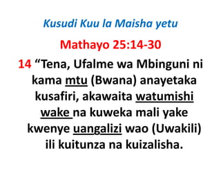 Kusudi Kuu la Maisha yetu
         Mathayo 25:14‐30
14 “Tena, Ufalme wa Mbinguni ni 
  kama mtu (Bwana) anayetaka 
   kusafiri, akawaita watumishi 
   kusafiri akawaita watumishi
    wake na kuweka mali yake 
                            y
 kwenye uangalizi wao (Uwakili) 
     ili kuitunza na kuizalisha.
 