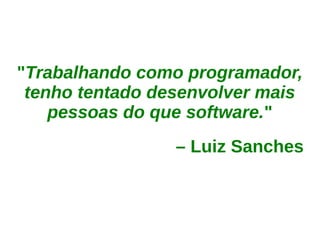 "Trabalhando como programador,
 tenho tentado desenvolver mais
    pessoas do que software."
                 – Luiz Sanches
 