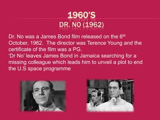 1960’S
                     DR. NO (1962)
Dr. No was a James Bond film released on the 6th
October, 1962. The director was Terence Young and the
certificate of the film was a PG.
‘Dr No’ leaves James Bond in Jamaica searching for a
missing colleague which leads him to unveil a plot to end
the U.S space programme
 