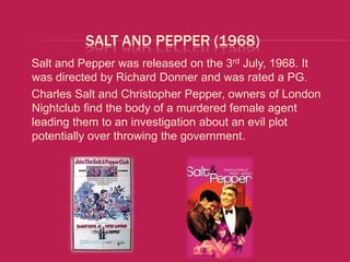 SALT AND PEPPER (1968)
Salt and Pepper was released on the 3rd July, 1968. It
was directed by Richard Donner and was rated a PG.
Charles Salt and Christopher Pepper, owners of London
Nightclub find the body of a murdered female agent
leading them to an investigation about an evil plot
potentially over throwing the government.
 