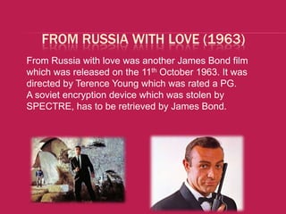 FROM RUSSIA WITH LOVE (1963)
From Russia with love was another James Bond film
which was released on the 11th October 1963. It was
directed by Terence Young which was rated a PG.
A soviet encryption device which was stolen by
SPECTRE, has to be retrieved by James Bond.
 
