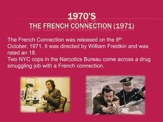 1970’S
        THE FRENCH CONNECTION (1971)
The French Connection was released on the 9th
October, 1971. It was directed by William Freidkin and was
rated an 18.
Two NYC cops in the Narcotics Bureau come across a drug
smuggling job with a French connection.
 