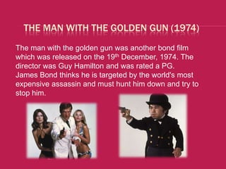 THE MAN WITH THE GOLDEN GUN (1974)
The man with the golden gun was another bond film
which was released on the 19th December, 1974. The
director was Guy Hamilton and was rated a PG.
James Bond thinks he is targeted by the world's most
expensive assassin and must hunt him down and try to
stop him.
 