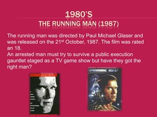 1980’S
             THE RUNNING MAN (1987)
The running man was directed by Paul Michael Glaser and
was released on the 21st October, 1987. The film was rated
an 18.
An arrested man must try to survive a public execution
gauntlet staged as a TV game show but have they got the
right man?
 
