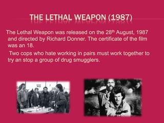 THE LETHAL WEAPON (1987)
The Lethal Weapon was released on the 28th August, 1987
 and directed by Richard Donner. The certificate of the film
 was an 18.
  Two cops who hate working in pairs must work together to
 try an stop a group of drug smugglers.
 