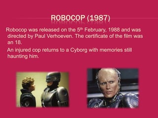 ROBOCOP (1987)
Robocop was released on the 5th February, 1988 and was
directed by Paul Verhoeven. The certificate of the film was
an 18.
An injured cop returns to a Cyborg with memories still
haunting him.
 