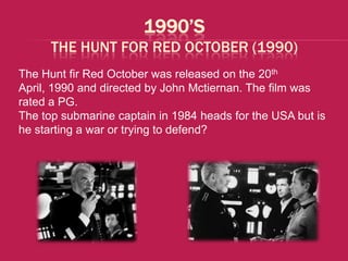 1990’S
      THE HUNT FOR RED OCTOBER (1990)
The Hunt fir Red October was released on the 20th
April, 1990 and directed by John Mctiernan. The film was
rated a PG.
The top submarine captain in 1984 heads for the USA but is
he starting a war or trying to defend?
 