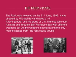 THE ROCK (1996)

The Rock was released on the 21st June, 1996. It was
directed by Michael Bay and rated a 15.
A lone general and his group of U.S. Marines take over
Alcatraz and threaten San Francisco Bay with different
weapons but will the weapons specialist and the only
man to escape from the rock cause trouble.
 