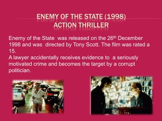 ENEMY OF THE STATE (1998)
               ACTION THRILLER
Enemy of the State was released on the 26th December
1998 and was directed by Tony Scott. The film was rated a
15.
A lawyer accidentally receives evidence to a seriously
motivated crime and becomes the target by a corrupt
politician.
 