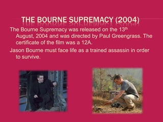 THE BOURNE SUPREMACY (2004)
The Bourne Supremacy was released on the 13th
  August, 2004 and was directed by Paul Greengrass. The
  certificate of the film was a 12A.
Jason Bourne must face life as a trained assassin in order
  to survive.
 