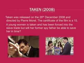 TAKEN (2008)
Taken was released on the 26th December 2008 and
 directed by Pierre Morel. The certificate of the film is a 15.
A young women is taken and has been forced into the
 slave trade but will her former spy father be able to save
 her in time?
 