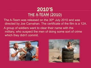 2010’S
                  THE A-TEAM (2010)
The A-Team was released on the 30th July 2010 and was
 directed by Joe Carnahan. The certificate of the film is a 12A.
A group of soldiers want to clear their name with the
 military, who suspect the men of doing some sort of crime
 which they didn't commit.
 