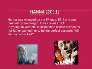 HANNA (2011)
Hanna was released on the 6th may, 2011 and was
directed by Joe Wright. It was rated a 12A.
A young 16 year old is dispatched across Europe as
her father wanted her to be the perfect assassin. Will
Hanna be tracked?
 