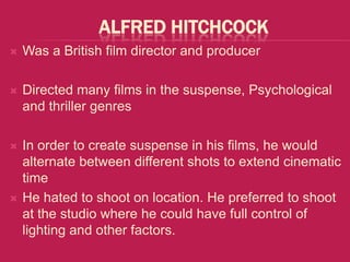 ALFRED HITCHCOCK
   Was a British film director and producer

   Directed many films in the suspense, Psychological
    and thriller genres

   In order to create suspense in his films, he would
    alternate between different shots to extend cinematic
    time
   He hated to shoot on location. He preferred to shoot
    at the studio where he could have full control of
    lighting and other factors.
 