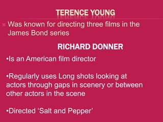 TERENCE YOUNG
   Was known for directing three films in the
    James Bond series
                   RICHARD DONNER
•Is an American film director

•Regularly uses Long shots looking at
actors through gaps in scenery or between
other actors in the scene

•Directed ‘Salt and Pepper’
 
