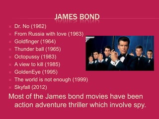 JAMES BOND
   Dr. No (1962)
   From Russia with love (1963)
   Goldfinger (1964)
   Thunder ball (1965)
   Octopussy (1983)
   A view to kill (1985)
   GoldenEye (1995)
   The world is not enough (1999)
   Skyfall (2012)
Most of the James bond movies have been
 action adventure thriller which involve spy.
 