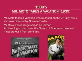 1930’S
      MR. MOTO TAKES A VACATION (1939)
Mr. Moto takes a vacation was released on the 7th July, 1939
and was directed by Norman Foster.
Mr Moto who is disguised as a German
Archaeologist, discovers the Queen of Sheba’s crown and
must protect it from criminals.
 