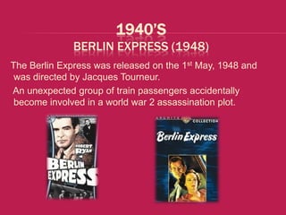 1940’S
              BERLIN EXPRESS (1948)
The Berlin Express was released on the 1st May, 1948 and
 was directed by Jacques Tourneur.
An unexpected group of train passengers accidentally
 become involved in a world war 2 assassination plot.
 