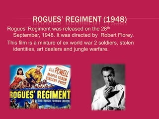 ROGUES’ REGIMENT (1948)
Rogues’ Regiment was released on the 28th
  September, 1948. It was directed by Robert Florey.
This film is a mixture of ex world war 2 soldiers, stolen
  identities, art dealers and jungle warfare.
 