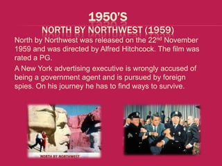 1950’S
        NORTH BY NORTHWEST (1959)
North by Northwest was released on the 22nd November
1959 and was directed by Alfred Hitchcock. The film was
rated a PG.
A New York advertising executive is wrongly accused of
being a government agent and is pursued by foreign
spies. On his journey he has to find ways to survive.
 