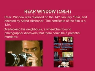 REAR WINDOW (1954)
Rear Window was released on the 14th January 1954, and
directed by Alfred Hitchcock. The certificate of the film is a
12A.
Overlooking his neighbours, a wheelchair bound
photographer discovers that there could be a potential
murderer.
 
