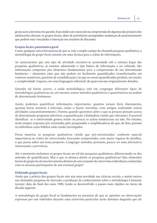 INTRODUÇÃO     10



gerais acerca do tema em questão. Esses dados são essenciais na compreensão de algumas das posições dos
adolescentes durante os grupos focais, além de permitirem acompanhar mudanças de posicionamento
que podem estar vinculadas à interação nas reuniões de discussão.

Grupos focais: panorâmica geral
Como qualquer outra ferramenta de que se vale o amplo campo da chamada pesquisa qualitativa, a
metodologia de grupo focal consiste em uma técnica para a coleta de informações.

Ao anunciarmos que esse tipo de atividade encontra-se acomodada sob o extenso leque das
pesquisas qualitativas, já estamos adiantando o tipo básico de informação a ser coletada. São
informações compostas por elementos fundamentais para a compreensão de um determinado
fenômeno – elementos estes que não podem ser facilmente quantiﬁcados (transformados em
variáveis numéricas, passíveis de contabilização) ou que ao serem quantiﬁcados perdem, em muito,
a complexidade (riqueza, em uma linguagem informal) da qual estavam originalmente dotados.

Quando tal limite ocorre, a saída metodológica está em congregar diferentes tipos de
metodologias qualitativas ou, até mesmo, somar métodos qualitativos e quantitativos na análise
de determinado fenômeno.

Assim, podemos quantificar informações importantes: quantos jornais lêem diariamente,
quantas horas assistem à televisão, como o fazem (sozinhas, com amigos, realizando outras
atividades concomitantemente). Porém, quando queremos saber o que as pessoas pensam acerca
de determinado programa televisivo, a quantiﬁcação é limitadora (ainda que relevante). É possível
identiﬁcar se o entrevistado gostou muito ou pouco, se achou tendencioso ou não. No entanto,
serão sempre respostas pré-orientadas pelo pesquisador e simpliﬁcadoras do que, de fato, pensam
os indivíduos cujos hábitos estão sendo investigados.

Dessa maneira, as pesquisas qualitativas (ainda que pré-estruturadas) conferem especial
importância às visões do entrevistado, buscando compreender, com maior riqueza de detalhes,
o que pensa sobre um tema proposto. Congregar métodos, portanto, parece ser uma alternativa
interessante e proveitosa.

Até o momento incluímos os grupos focais no rol das pesquisas qualitativas, diferenciando-os dos
métodos de quantiﬁcação. Mas o que os destaca dentre as pesquisas qualitativas? Que elementos
fazem do grupo focal uma ferramenta distinta de um conjunto de entrevistas individuais conduzidas
com os mesmos participantes de um eventual grupo?

Deﬁnindo grupos focais
Ainda que a prática dos grupos focais não seja uma novidade nas ciências sociais, e muito menos
nas chamadas pesquisas de mercado, a produção de conhecimento sobre a metodologia é bastante
recente: data do ﬁnal dos anos 1980, tendo se desenvolvido a passos mais rápidos no início da
década seguinte.

A metodologia do grupo focal se fundamenta na premissa de que as opiniões ou observações
expressas por um indivíduo durante uma entrevista particular serão distintas daquelas que ele
 