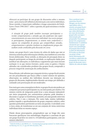 INTRODUÇÃO        11



oferecerá ao participar de um grupo de discussões sobre o mesmo                               Para o professor norte-
tema – pois estaria sob influência da interação com outros indivíduos.                        americano David L.
                                                                                              Morgan, um dos maiores
Nesse sentido, é importante sublinhar o longo comentário de Folch-                            especialistas sobre o
Lyon e Trost (1981:445)1 sobre a questão, do qual extraímos o trecho                          assunto, um grupo focal é
a seguir:                                                                                     uma técnica de pesquisa
                                                                                              que coleta informações
   A situação de grupo pode também encorajar participantes a                                  por meio da interação
                                                                                              grupal sobre um tópico
   revelar comportamentos e atitudes que eles poderiam não expor                              determinado pelo
   conscientemente em uma entrevista individual. Isso ocorre porque                           pesquisador. Essa deﬁnição
   os participantes, freqüentemente, se sentem mais confortáveis e                            possui três componentes
   seguros na companhia de pessoas que compartilham atitudes,                                 fundamentais: I) estabelece
   comportamentos e opiniões similares ou simplesmente porque eles                            claramente que o grupo
                                                                                              focal é uma metodologia
   acabam sendo conduzidos pela discussão em curso.                                           de pesquisa direcionada
                                                                                              à coleta de informações;
Assim, um grupo focal é uma técnica de coleta de dados que não se                             II) localiza na discussão
interessa somente pelas informações obtidas, mas também no como elas                          em grupo a fonte
foram alinhavadas. Nesse sentido, as alterações de percepção deste ou                         dessas informações; III)
                                                                                              reconhece o papel ativo do
daquele participante ao longo da atividade, as explicações dadas para                         pesquisador na criação do
justiﬁcar tais alterações, os indivíduos e argumentos que mais tiveram                        grupo de discussão com o
aceitação (e os que menos tiveram), assim como os gestos e feições                            objetivo de coleta de dados.
adotados são considerados produtos dos grupos focais, compondo o
processo integral de construção do conhecimento.

Nessa direção, vale salientar que, enquanto técnica, o grupo focal consiste
em um procedimento que busca colher o maior número de opiniões,
observações ou análises dos indivíduos durante sua interação em
grupos de discussão, implementados durante um tempo pré-deﬁnido e
contando com provocações de um moderador.

Essa meta gera uma conseqüência direta: os grupos focais não podem ser
compostos por poucos participantes ou, na outra ponta, por muitos. Um
número restrito de integrantes pode levar a uma situação indesejável:
um único pesquisado, por características próprias, pode dominar a
discussão e o grupo se transformar, portanto, em uma grande entrevista
coletiva. Não é esta a intenção. Por outro lado, muitos indivíduos
podem impedir o aprofundamento do grupo, enquanto coletivo, sobre
questões particulares pertinentes ao tema em questão. A atividade corre
o risco, então, de transformar-se em um conjunto de várias entrevistas
individuais feitas no mesmo espaço.

Diante dessas preocupações, pesquisadores que ao longo dos anos
buscaram aperfeiçoar essa metodologia chegaram à conclusão de que
um grupo focal deve ter entre 6 e 10 indivíduos participantes, com um
número ideal de 8.
1 FOLCH-LYON, E. and TROST, J. F. – “Conducting focus groups sessions”, in: Studies in Fam-
ily Planning, vol. 12, n. 12, pp. 443-449, December, 1981.
 