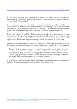INTRODUÇÃO         12




Por ﬁm, duas características acima referenciadas contribuem para compor o conceito de grupos focais:
a presença de um moderador – fundamental para que a ferramenta alcance os resultados esperados
– e da estratégia da “provocação”.

Quanto a esse segundo elemento, é preciso deixar claro que as discussões focalizadas não se diferenciam
das entrevistas “em profundidade” somente porque são feitas em grupo. Elas trazem um atributo
adicional e de particular relevância: a expectativa subjacente é a de que os indivíduos participantes
gerem, por si mesmos e na interação entre eles, o maior volume de informações possível.

Não se trata, portanto, de um debate clássico, no qual o moderador faz perguntas claras e, um a um,
os participantes vão expondo suas posições. A função do moderador é elaborar um pequeno conjunto
de potenciais ângulos componentes do tema maior que se pretende discutir (mídia, por exemplo). E,
a partir dessas idéias iniciais, a responsabilidade por gerar o conhecimento está com o grupo.

Isto não indica, sem embargo, que o que se está almejando é a reprodução “em laboratório” de uma
discussão que teria lugar naturalmente entre os indivíduos. Catterall e Maclaran (1997: §3.6)2 salientam:

   Um grupo focal não se dá em um ambiente natural mesmo quando grupos de amigos ou colegas
   são alocados em cenário “natural” tais como a casa de um dos participantes ou a lanchonete de um
   local de trabalho. Nem as discussões em um grupo focal podem ser comparadas a uma conversa
   “natural”, já que pouquíssimas conversas “naturais” focalizam um único assuntou por um período
   tão longo de tempo sob a direção, passiva ou ativa, de um moderador.

O procedimento, portanto, é muito distinto da aplicação de um conjunto de questões altamente
deﬁnidas, dirigidas a um grupo de pessoas sentado ao redor de uma mesa.




2 CATTERALL, M. and MACLARAN, P. – “Focus groups data and qualitative analysis programs: coding the moving picture as well as
the snapshots”, in: Sociological Research Online, vol. 2, n. 1, 1997.
 