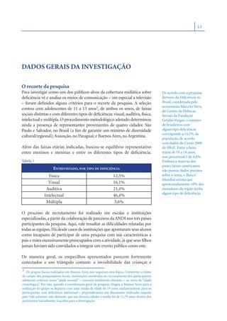 13




DADOS GERAIS DA INVESTIGAÇÃO

O recorte da pesquisa
Para investigar como um dos públicos-alvos da cobertura midiática sobre                            De acordo com a pesquisa
deﬁciência vê e analisa os meios de comunicação – em especial a televisão                          Retratos da Deﬁciência no
– foram deﬁnidos alguns critérios para o recorte da pesquisa. A seleção                            Brasil, coordenada pelo
                                                                                                   economista Marcelo Nery,
contou com adolescentes de 11 a 13 anos3, de ambos os sexos, de faixas
                                                                                                   do Centro de Políticas
sociais distintas e com diferentes tipos de deﬁciência: visual, auditiva, física,                  Sociais da Fundação
intelectual e múltipla. O procedimento metodológico adotado determinou                             Getúlio Vargas, o número
ainda a presença de representantes provenientes de quatro cidades: São                             de brasileiros com
Paulo e Salvador, no Brasil (a ﬁm de garantir um mínimo de diversidade                             algum tipo deﬁciência
                                                                                                   corresponde a 14,5% da
cultural/regional); Assunção, no Paraguai; e Buenos Aires, na Argentina.
                                                                                                   população, de acordo
                                                                                                   com dados do Censo 2000
Além das faixas etárias indicadas, buscou-se equilíbrio representativo                             do IBGE. Entre a faixa
entre meninos e meninas e entre os diferentes tipos de deﬁciência.                                 etária de 10 a 14 anos,
                                                                                                   esse percentual é de 4,4%.
Tabela 1                                                                                           Embora a maioria dos
                                                                                                   países latino-americanos
                       ENTREVISTADO, POR TIPO DE DEFICIÊNCIA                                       não possua dados precisos
                  Física                                           12,5%                           sobre o tema, o Banco
                                                                                                   Mundial estima que
                  Visual                                           16,1%                           aproximadamente 10% dos
                 Auditiva                                          21,4%                           moradores da região tenha
                                                                                                   algum tipo de deﬁciência.
                Intelectual                                        46,4%
                 Múltipla                                           3,6%

O processo de recrutamento foi realizado em escolas e instituições
especializadas, a partir da colaboração de parceiros da ANDI nos três países
participantes da pesquisa. Aqui, vale ressaltar as diﬁculdades relatadas por
todas as equipes. Há desde casos de instituições que apontaram seus alunos
como incapazes de participar de uma pesquisa com tais características a
pais e mães excessivamente preocupados com a atividade, já que seus ﬁlhos
jamais haviam sido convidados a integrar um evento público como este.

De maneira geral, os empecilhos apresentados parecem fortemente
conectados a um triângulo comum: a invisibilidade das crianças e
3 Os grupos focais realizados em Buenos Aires não seguiram esta lógica. Conforme o relato
de campo dos pesquisadores locais, instituições envolvidas no recrutamento dos participantes
adotaram critérios como “idade mental” – conceito totalmente obsoleto – ao invés da “idade
cronológica”. Por isso, quando a coordenação geral da pesquisa chegou a Buenos Aires para a
realização do grupo se deparou com uma média de idade de 19 anos, exclusivamente para os
participantes com deﬁciência intelectual – preponderantes nas discusssões realizadas naquele
país. Vale salientar, não obstante, que nas demais cidades a média foi de 11,79 anos, dentro dos
parâmetros inicialmente traçados para a investigação.
 