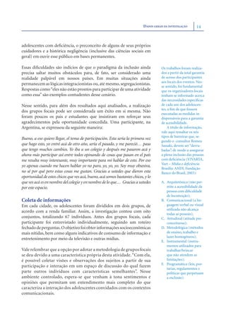 DADOS GERAIS DA INVESTIGAÇÃO       14



adolescentes com deﬁciência, o preconceito de alguns de seus próprios
cuidadores e a histórica negligência (inclusive das ciências sociais em
geral) em ouvir esse público em bases permanentes.

Essas diﬁculdades são indícios de que o paradigma da inclusão ainda                   Os trabalhos foram realiza-
precisa saltar muitos obstáculos para, de fato, ser considerado uma                   dos a partir da total garantia
realidade palpável em nossos países. Em muitas situações ainda                        de acesso dos participantes
                                                                                      aos locais dos eventos. Nes-
permanecem as lógicas integracionistas ou, até mesmo, segregacionistas.
                                                                                      se sentido, foi fundamental
Respostas como “eles não estão prontos para participar de uma atividade               que os organizadores locais
como essa” são exemplos contudentes desse cenário.                                    tenham se informado acerca
                                                                                      das necessidades especíﬁcas
Nesse sentido, para além dos resultados aqui analisados, a realização                 de cada um dos adolescen-
                                                                                      tes, a ﬁm de que fossem
dos grupos focais pode ser considerada um êxito em si mesma. Não
                                                                                      executadas as medidas in-
foram poucos os pais e estudantes que insistiram em reforçar seus                     dispensáveis para a garantia
agradecimentos pela oportunidade concedida. Uma participante, na                      de acessibilidade.
Argentina, se expressou da seguinte maneira:                                               A título de informação,
                                                                                      vale aqui ressaltar os seis
                                                                                      tipos de barreiras que, se-
Bueno, a eso quiero llegar, el tema de participación. Esta sería la primera vez
                                                                                      gundo o consultor Romeu
que hago esto, yo entré acá de otro año, sería el pasado, y me pareció… pasa          Sassaki, devem ser “derru-
que tengo muchos cambios. Yo iba a un colegio y después me pasaron acá y              badas”, de modo a assegurar
ahora más participar así entre todos opinando de cosas que pasan en el país           a plena inclusão das pessoas
me resulta muy interesante, muy importante para mí hablar de esto. Por eso            com deﬁciência (VIVARTA,
                                                                                      Veet – Mídia e deﬁciência.
yo apenas cuando me hacen hablar yo no paro, yo, yo, yo. Soy muy obsesiva,
                                                                                      Brasília: ANDI, Fundação
no sé por qué pero estas cosas me gustan. Gracias a ustedes que dieron esta           Banco do Brasil, 2003):
oportunidad de estos chicos que ves acá, bueno, acá somos bastantes chicos, y lo
que ves acá es en nombre del colegio y en nombre de lo que… Gracias a ustedes         A. Arquitetônica (não per-
por este espacio.                                                                        mite a acessibilidade da
                                                                                         pessoa com diﬁculdade
                                                                                         de locomoção);
Coleta de informações                                                                 B. Comunicacional (a lin-
Em cada cidade, os adolescentes foram divididos em dois grupos, de                       guagem verbal ou visual
                                                                                         utilizada não alcança
acordo com a renda familiar. Assim, a investigação contou com oito
                                                                                         todas as pessoas);
conjuntos, totalizando 67 indivíduos. Antes dos grupos focais, cada                   C. Atitudinal (atitude pre-
participante foi entrevistado individualmente, seguindo um roteiro                       conceituosa);
fechado de perguntas. O objetivo foi obter informações socioeconômicas                D. Metodológica (métodos
mais nítidas, bem como alguns indicativos de consumo de informação e                     de ensino, trabalho e
                                                                                         lazer homogêneos);
entretenimento por meio da televisão e outras mídias.
                                                                                      E. Instrumental (instru-
                                                                                         mentos utilizados para
Vale relembrar que a opção por adotar a metodologia de grupos focais                     trabalhar/brincar
se deu devido a uma característica própria desta atividade. “Com ela,                    que não atendem as
é possível coletar visões e observações dos sujeitos a partir de sua                     limitações);
                                                                                      F. Programática (leis, por-
participação e interação em um espaço de discussão do qual fazem
                                                                                         tarias, regulamentos e
parte outros indivíduos com características semelhantes”. Nesse                          políticas que perpetuam
ambiente controlado, espera-se que venham à tona sentimentos e                           a exclusão).
opiniões que permitam um entendimento mais completo do que
caracteriza a interação dos adolescentes convidados com os contextos
comunicacionais.
 