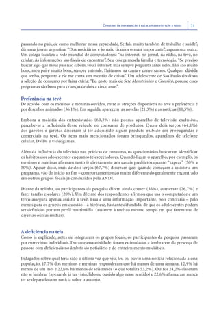 CONSUMO DE INFORMAÇÃO E RELACIONAMENTO COM A MÍDIA   21



passando no país, de como melhorar nossa capacidade. Se fala muito também de trabalho e saúde”,
diz uma jovem argentina. “Dos noticiários e jornais, tiramos o mais importante”, argumenta outra.
Um colega focaliza a rede mundial de computadores: “na internet, no jornal, na rádio, na tevê, no
celular. As informações são fáceis de encontrar”. Seu colega mescla família e tecnologia. “Se preciso
buscar algo que meus pais não sabem, vou à internet, mas sempre pergunto antes a eles. Eles são muito
bons, meu pai é muito bom, sempre entende. Deitamos na cama e conversamos. Qualquer dúvida
que tenho, pergunto e ele me conta um montão de coisas”. Um adolescente de São Paulo sinalizou
a seleção de consumo por faixa etária: “Eu gosto mais de Sete Monstrinhos e Cocoricó, porque esses
programas são bons para crianças de dois a cinco anos”.

Preferência na tevê
De acordo com os meninos e meninas ouvidos, entre as atrações disponíveis na tevê a preferência é
por desenhos animados (36,1%). Em seguida, aparecem as novelas (21,3%) e as notícias (11,5%).

Embora a maioria dos entrevistados (60,3%) não possua aparelho de televisão exclusivo,
percebe-se a influência desse veículo no consumo de produtos. Quase dois terços (64,1%)
dos garotos e garotas disseram já ter adquirido algum produto exibido em propagandas e
comerciais na tevê. Os itens mais mencionados foram brinquedos, aparelhos de telefone
celular, DVDs e videogames.

Além da influência da televisão nas práticas de consumo, os questionários buscaram identificar
os hábitos dos adolescentes enquanto telespectadores. Quando ligam o aparelho, por exemplo, os
meninos e meninas afirmam tanto ir diretamente aos canais prediletos quanto “zapear” (50% a
50%). Apesar disso, mais de dois terços (67,7%) disseram que, quando começam a assistir a um
programa, vão do início ao fim – comportamento não muito diferente do geralmente encontrado
em outros grupos focais já conduzidos pela ANDI.

Diante da telinha, os participantes da pesquisa dizem ainda comer (35%), conversar (26,7%) e
fazer tarefas escolares (20%). Um décimo dos respondentes afirmou que usa o computador e um
terço assegura apenas assistir à tevê. Essa é uma informação importante, pois contraria – pelo
menos para os grupos em questão – a hipótese, bastante difundida, de que os adolescentes podem
ser definidos por um perfil multimídia (assistem à tevê ao mesmo tempo em que fazem uso de
diversas outras mídias).


A deﬁciência na tela
Como já explicado, antes de integrarem os grupos focais, os participantes da pesquisa passaram
por entrevistas individuais. Durante essa atividade, foram estimulados a lembrarem da presença de
pessoas com deﬁciência no âmbito do noticiário e do entretenimento midiático.

Indagados sobre qual teria sido a última vez que viu, leu ou ouviu uma notícia relacionada a essa
população, 17,7% dos meninos e meninas responderam que há menos de uma semana, 12,9% há
menos de um mês e 22,6% há menos de seis meses (o que totaliza 53,2%). Outros 24,2% disseram
não se lembrar (apesar de já ter visto, lido ou ouvido algo nesse sentido) e 22,6% aﬁrmaram nunca
ter se deparado com notícia sobre o assunto.
 