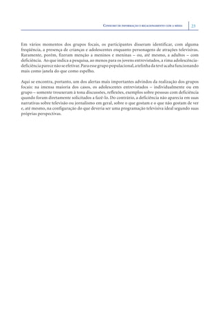 CONSUMO DE INFORMAÇÃO E RELACIONAMENTO COM A MÍDIA   23



Em vários momentos dos grupos focais, os participantes disseram identificar, com alguma
freqüência, a presença de crianças e adolescentes enquanto personagens de atrações televisivas.
Raramente, porém, fizeram menção a meninos e meninas – ou, até mesmo, a adultos – com
deficiência. Ao que indica a pesquisa, ao menos para os jovens entrevistados, a rima adolescência-
deficiência parece não se efetivar. Para esse grupo populacional, a telinha da tevê acaba funcionando
mais como janela do que como espelho.

Aqui se encontra, portanto, um dos alertas mais importantes advindos da realização dos grupos
focais: na imensa maioria dos casos, os adolescentes entrevistados – individualmente ou em
grupo – somente trouxeram à tona discussões, reflexões, exemplos sobre pessoas com deficiência
quando foram diretamente solicitados a fazê-lo. Do contrário, a deficiência não aparecia em suas
narrativas sobre televisão ou jornalismo em geral, sobre o que gostam e o que não gostam de ver
e, até mesmo, na configuração do que deveria ser uma programação televisiva ideal segundo suas
próprias perspectivas.
 