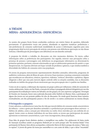 24




A TRÍADE
MÍDIA . ADOLESCÊNCIA . DEFICIÊNCIA


As sessões dos grupos focais foram conduzidas conforme um roteiro básico de questões, elaborado
previamente. O questionário trazia sete pontos, abordando as seguintes temáticas: preferências e
não-preferências de consumo audiovisual; modalidades de acesso à informação; sugestões para uma
programação ideal na tevê; percepção de notícias com pessoas com deﬁciência; aprovação ou não dessas
notícias; e identiﬁcação de personagens com deﬁciência em um desenho animado.

A proposta foi dividir o trabalho de discussões em dois momentos distintos. De início, colher
informações sobre as preferências dos participantes. Em seguida, entrever suas percepções sobre a
presença de pessoas e personagens com deﬁciência na programação informativa ou diversional.As
primeiras questões, portanto, estavam relacionadas ao que os adolescentes gostavam de assistir e o que
desaprovavam. As respostas abriram um leque variado de produtos e gêneros, o que sinaliza também a
diversidade dos hábitos de consumo entre essa população.

Os jovens da pesquisa mencionaram espontaneamente desenhos animados, telenovelas, programas de
auditório e noticiosos, além de ﬁlmes de ação e de terror. Esses meninos e meninas consomem conteúdos
que reconhecem ser educativos, cômicos, esportivos, violentos, “eróticos”, divertidos e apelativos. Alguns
chegaram a dizer que seus pais exercem algum controle sobre as atrações assistidas, mas as discussões
realizadas no âmbito dos grupos focais mostraram que essa preocupação não é o padrão nas famílias.

Como era de se esperar, a elaboração das respostas em grupo acabou por inﬂuenciar a linha de raciocínio de
muitos adolescentes.Assim, em São Paulo, a menção de rechaço à propaganda eleitoral obrigatória por um dos
participantes foi avalizada por outros; em Salvador, um dos grupos, em coro, reprovou o programa Domingão
do Faustão; em Assunção, houve uma acalorada discussão sobre futebol; em Buenos Aires, a participação de
alguns dos jovens em um protesto público foi alvo de discussões. De modo geral, funciona dessa maneira:
eventualmente, um dos participantes puxava o ﬁo do novelo e os outros continuavam na mesma direção.

O brinquedo e a paquera
Como sabemos, a adolescência é uma fase da vida que mescla hábitos de consumo ainda característicos
da infância – como o gosto por desenhos animados e a preferência por personagens desse universo – e
hábitos de adultos, como a atração por telenovelas ou reality shows movidos por um embrião de sex
appeal. Assim como os demais indivíduos de sua faixa etária, os jovens que participaram do estudo
apontaram os interesses característicos, e por vezes incongruentes, dessa população.

Duas falas de grupos focais distintos ajudam a exempliﬁcar essa análise. Um adolescente de baixa renda
de Assunção reconhece assistir ao programa Bailando por un sueño porque nele “há meninas lindas”. Uma
participante de Buenos Aires aﬁrma acompanhar a telenovela Maria do Bairro porque ela ensina a “lidar com
os rapazes”. A jovem diz gostar da trama por assemelhar-se a um conto de fadas, o que a deixa “encantada”.
 