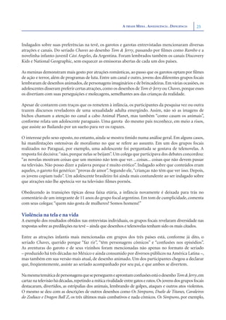 A TRÍADE MÍDIA . ADOLESCÊNCIA . DEFICIÊNCIA   25


Indagados sobre suas preferências na tevê, os garotos e garotas entrevistadas mencionaram diversas
atrações e canais. Do seriado Chaves ao desenho Tom & Jerry, passando por ﬁlmes como Rambo e a
novelinha infanto-juvenil Cási Angeles, da Argentina. Foram lembrados também os canais Discovery
Kids e National Geographic, sem esquecer as emissoras abertas de cada um dos países.

As meninas demonstram mais gosto por atrações românticas, ao passo que os garotos optam por ﬁlmes
de ação e terror, além de programas de luta. Entre um canal e outro, jovens dos diferentes grupos focais
lembraram de desenhos animados, de personagens imaginários e de brincadeiras. Em várias ocasiões, os
adolescentes disseram preferir certas atrações, como os desenhos de Tom & Jerry ou Chaves, porque esses
os divertiam com suas perseguições e molecagens, semelhantes aos das crianças da realidade.

Apesar de contarem com traços que os remetem à infância, os participantes da pesquisa vez ou outra
trazem discursos reveladores de uma sexualidade adulta emergindo. Assim, não só as imagens de
bichos chamam a atenção no canal a cabo Animal Planet, mas também “como casam os animais”,
conforme relata um adolescente paraguaio. Uma garota do mesmo país reconhece, em meio a risos,
que assiste ao Bailando por un sueño para ver os rapazes.

O interesse pelo sexo oposto, no entanto, ainda se mostra tímido numa análise geral. Em alguns casos,
há manifestações ostensivas de moralismo no que se refere ao assunto. Em um dos grupos focais
realizados no Paraguai, por exemplo, uma adolescente foi perguntada se gostava de telenovelas. A
resposta foi decisiva: “não, porque nelas se beijam”. Um colega que participava dos debates concordou:
“as novelas mostram coisas que um menino não tem que ver…coisas... coisas que não devem passar
na televisão. Não posso dizer a palavra porque é muito erótico”. Indagado sobre que conteúdos eram
aqueles, o garoto foi genérico: “provas de amor”. Segundo ele, “crianças não têm que ver isso. Depois,
os jovens copiam tudo”. Um adolescente brasileiro foi ainda mais contundente ao ser indagado sobre
que atrações não lhe apetecia ver na televisão: ﬁlmes pornôs.

Obedecendo às transições típicas dessa faixa etária, a infância novamente é deixada para trás no
comentário de um integrante de 11 anos do grupo focal argentino. Em tom de cumplicidade, comenta
com seus colegas: “quem não gosta de mulheres? Somos homens!”

Violência na tela e na vida
A exemplo dos resultados obtidos nas entrevistas individuais, os grupos focais revelaram diversidade nas
respostas sobre as predileções na tevê – ainda que desenhos e telenovelas tenham sido os mais citados.

Entre as atrações infantis mais mencionadas em grupos dos três países está, conforme já dito, o
seriado Chaves, querido porque “faz rir”, “têm personagens cômicos” e “confusões nos episódios”.
As aventuras do garoto e de seus vizinhos foram mencionadas não apenas no formato de seriado
– produzido há três décadas no México e ainda consumido por diversos públicos na América Latina –,
mas também em sua versão mais atual, de desenho animado. Um dos participantes chegou a declarar
que, freqüentemente, assiste ao seriado acompanhado por seu pai, e que ambos se divertem.

Na mesma temática de personagens que se perseguem e aprontam confusões está o desenho Tom & Jerry,em
cartaz na televisão há décadas, repetindo a mítica rivalidade entre gatos e ratos. Os jovens dos grupos focais
destacaram, divertidos, as estripulias dos animais, lembrando de golpes, ataques e outros atos violentos.
O mesmo se deu com as descrições de outros desenhos como Os Simpsons, Duelo de Titanes, Cavaleiros
do Zodíaco e Dragon Ball Z, os três últimos mais combativos e nada cômicos. Os Simpsons, por exemplo,
 