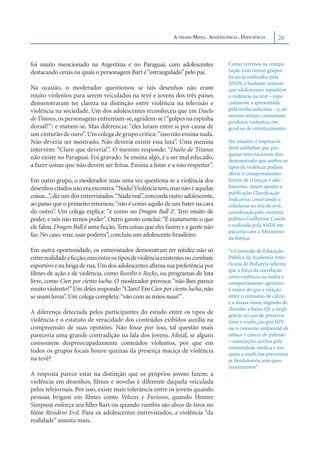 A TRÍADE MÍDIA . ADOLESCÊNCIA . DEFICIÊNCIA     26



foi muito mencionado na Argentina e no Paraguai, com adolescentes                    Como veremos na compa-
destacando cenas na quais o personagem Bart é “estrangulado” pelo pai.               ração com outros grupos
                                                                                     focais já realizados pela
                                                                                     ANDI, é bastante comum
Na ocasião, o moderador questionou se tais desenhos não eram                         que adolescentes repudiem
muito violentos para serem veiculados na tevê e jovens dos três países               a violência na tevê – espe-
demonstraram ter clareza na distinção entre violência na televisão e                 cialmente a apresentada
violência na sociedade. Um dos adolescentes reconheceu que em Duelo                  pela mídia noticiosa – e, ao
                                                                                     mesmo tempo, consumam
de Titanes, os personagens enfrentam-se, agridem-se (“golpes na espinha              produtos violentos, em
dorsal!”) e matam-se. Mas diferencia: “eles lutam entre si por causa de              geral os de entretenimento.
um cinturão de ouro”. Um colega de grupo critica: “isso não ensina nada.
Não deveria ser mostrado. Não deveria existir essa luta”. Uma menina                 No entanto, é imprescin-
intervém: “Claro que deveria!”. O menino responde: “Duelo de Titanes                 dível sublinhar que pes-
                                                                                     quisas internacionais têm
não existe no Paraguai. Foi gravado. Se ensina algo, é a ser mal educado,            demonstrado que ambos os
a fazer coisas que não devem ser feitas. Ensina a lutar e a não respeitar”.          tipos de violência podem
                                                                                     afetar o comportamento
Em outro grupo, o moderador mais uma vez questiona se a violência dos                futuro de crianças e ado-
desenhos citados não era excessiva.“Nada! Violência tem, mas não é aquelas           lescentes. Assim aponta a
                                                                                     publicação Classiﬁcação
coisas...”, diz um dos entrevistados.“Nada real”, concorda outro adolescente,        Indicativa: construindo a
ao passo que o primeiro retornou: “não é como aquilo de um bater na cara             cidadania na tela da tevê,
do outro”. Um colega explica: “é como no Dragon Ball Z. Tem muito de                 coordenada pelo cientista
poder, e nós não temos poder”. Outro garoto conclui: “É exatamente o que             político Guilherme Canela
ele falou. Dragon Ball é uma ﬁcção. Tem coisas que eles fazem e a gente não          e realizada pela ANDI em
                                                                                     parceria com o Ministério
faz. No caso, voar, usar poderes”, concluiu um adolescente brasileiro.               da Justiça:

Em outra oportunidade, os entrevistados demonstram ter nitidez não só                “a Comissão de Educação
entre realidade e ﬁcção,mas entre os tipos de violência existentes no combate        Pública da Academia Ame-
esportivo e na briga de rua. Um dos adolescentes aﬁrma sua preferência por           ricana de Pediatria salienta
                                                                                     que a força da correlação
ﬁlmes de ação e de violência, como Rambo e Rocky, ou programas de luta               entre violência na mídia e
livre, como Cien por ciento lucha. O moderador provoca: “não lhes parece             comportamento agressivo
muito violento?” Um deles responde: “Claro! Em Cien por ciento lucha, não            é maior do que a relação
se usam luvas”. Um colega completa: “vão com as mãos nuas!” .                        entre o consumo de cálcio
                                                                                     e a massa óssea, ingestão de
                                                                                     chumbo e baixo QI, a negli-
A diferença detectada pelos participantes do estudo entre os tipos de                gência no uso de preserva-
violência e o estatuto de veracidade dos conteúdos exibidos auxilia na               tivos e a infecção por HIV
compreensão de suas opiniões. Não fosse por isso, tal questão mais                   ou o consumo ambiental de
pareceria uma grande contradição na fala dos jovens. Aﬁnal, se alguns                tabaco e câncer de pulmão
consomem despreocupadamente conteúdos violentos, por que em                          – associações aceitas pela
                                                                                     comunidade médica e nas
todos os grupos focais houve queixas da presença maciça de violência                 quais a medicina preventiva
na tevê?                                                                             se fundamenta sem ques-
                                                                                     tionamentos”.
A resposta parece estar na distinção que os próprios jovens fazem: a
violência em desenhos, ﬁlmes e novelas é diferente daquela veiculada
pelos telejornais. Por isso, existe mais tolerância entre os jovens quando
pessoas brigam em ﬁlmes como Velozes e Furiosos, quando Homer
Simpson enforca seu ﬁlho Bart ou quando zumbis são alvos de tiros no
ﬁlme Resident Evil. Para os adolescentes entrevistados, a violência “da
realidade” assusta mais.
 